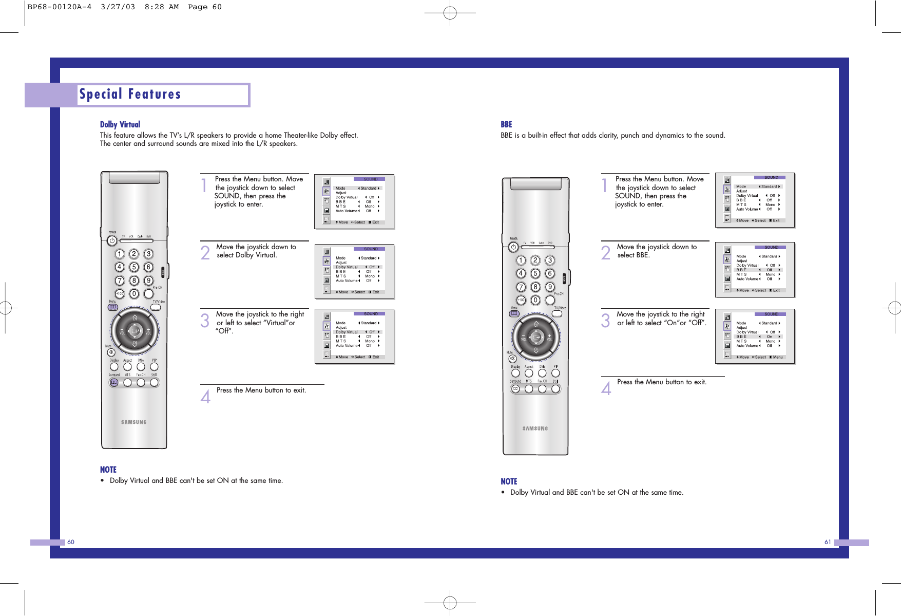61Special Features60BBEBBE is a built-in effect that adds clarity, punch and dynamics to the sound.1Press the Menu button. Movethe joystick down to select SOUND, then press the joystick to enter.2Move the joystick down toselect BBE.3Move the joystick to the rightor left to select “On”or “Off”.4Press the Menu button to exit.NOTE•Dolby Virtual and BBE can&apos;t be set ON at the same time.Dolby VirtualThis feature allows the TV’s L/R speakers to provide a home Theater-like Dolby effect.The center and surround sounds are mixed into the L/R speakers.1Press the Menu button. Movethe joystick down to select SOUND, then press the joystick to enter.2Move the joystick down toselect Dolby Virtual.3Move the joystick to the rightor left to select “Virtual”or “Off”.4Press the Menu button to exit.NOTE•Dolby Virtual and BBE can&apos;t be set ON at the same time.BP68-00120A-4  3/27/03  8:28 AM  Page 60
