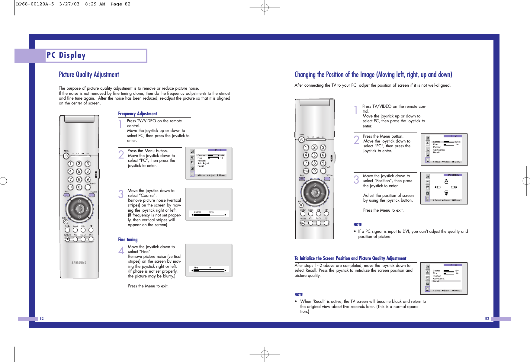 Changing the Position of the Image (Moving left, right, up and down)After connecting the TV to your PC, adjust the position of screen if it is not well-aligned.1Press TV/VIDEO on the remote con-trol. Move the joystick up or down toselect PC, then press the joystick toenter. 2Press the Menu button. Move the joystick down to select “PC”, then press thejoystick to enter.3Move the joystick down toselect “Position”, then pressthe joystick to enter.Adjust the position of screenby using the joystick button.Press the Menu to exit. NOTE•If a PC signal is input to DVI, you can’t adjust the quality andposition of picture. To Initialize the Screen Position and Picture Quality AdjustmentAfter steps 1~2 above are completed, move the joystick down toselect Recall. Press the joystick to initialize the screen position andpicture quality. NOTE•When ‘Recall’ is active, the TV screen will become black and return tothe original view about five seconds later. (This is a normal opera-tion.)83Picture Quality AdjustmentThe purpose of picture quality adjustment is to remove or reduce picture noise.If the noise is not removed by fine tuning alone, then do the frequency adjustments to the utmostand fine tune again.  After the noise has been reduced, re-adjust the picture so that it is alignedon the center of screen.Frequency Adjustment1Press TV/VIDEO on the remotecontrol. Move the joystick up or down toselect PC, then press the joystick toenter. 2Press the Menu button. Move the joystick down to select “PC”, then press thejoystick to enter.3Move the joystick down toselect “Coarse”.   Remove picture noise (verticalstripes) on the screen by mov-ing the joystick right or left. (If frequency is not set proper-ly, then vertical stripes willappear on the screen). Fine tuning4Move the joystick down toselect “Fine”.   Remove picture noise (verticalstripes) on the screen by mov-ing the joystick right or left. (If phase is not set properly,the picture may be blurry.) Press the Menu to exit. PC Display82BP68-00120A-5  3/27/03  8:29 AM  Page 82