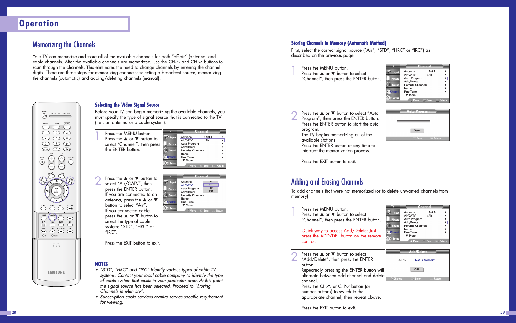 Storing Channels in Memory (Automatic Method)First, select the correct signal source (“Air”, “STD”, “HRC” or “IRC”) asdescribed on the previous page.1Press the MENU button.Press the …or †button to select“Channel”, then press the ENTER button.2Press the …or †button to select “AutoProgram”, then press the ENTER button.Press the ENTER button to start the autoprogram.The TV begins memorizing all of theavailable stations.Press the ENTER button at any time tointerrupt the memorization process.Press the EXIT button to exit.Adding and Erasing ChannelsTo add channels that were not memorized (or to delete unwanted channels frommemory):1Press the MENU button. Press the …or †button to select“Channel”, then press the ENTER button.Quick way to access Add/Delete: Justpress the ADD/DEL button on the remotecontrol.2Press the …or †button to select“Add/Delete”, then press the ENTERbutton.Repeatedly pressing the ENTER button willalternate between add channel and deletechannel.Press the CH or CH button (ornumber buttons) to switch to theappropriate channel, then repeat above.Press the EXIT button to exit.29Operation28Memorizing the ChannelsYour TV can memorize and store all of the available channels for both “off-air” (antenna) andcable channels. After the available channels are memorized, use the CH and CH buttons toscan through the channels. This eliminates the need to change channels by entering the channeldigits. There are three steps for memorizing channels: selecting a broadcast source, memorizingthe channels (automatic) and adding/deleting channels (manual).ChannelAntenna : Ant.1√Air/CATV : Air√Auto Program√Add/Delete√Favorite Channels√Name√Fine Tune√▼ MoreMove Enter ReturnInputPictureSoundChannelSetupChannelAntenna : Ant.A√Air/CATV : Air√Auto Program√Add/Delete√Favorite Channels√Name√Fine Tune√▼ MoreMove Enter ReturnInputPictureSoundChannelSetup1Press the MENU button.Press the …or †button toselect “Channel”, then pressthe ENTER button.2Press the …or †button toselect “Air/CATV”, thenpress the ENTER button. If you are connected to anantenna, press the …or †button to select “Air”.If you connected cable,press the …or †button toselect the type of cablesystem: “STD”, “HRC” or“IRC”.Press the EXIT button to exit.NOTES• “STD”, “HRC” and “IRC” identify various types of cable TVsystems. Contact your local cable company to identify the typeof cable system that exists in your particular area. At this pointthe signal source has been selected. Proceed to “StoringChannels in Memory”.• Subscription cable services require service-specific requirementfor viewing.ChannelAntenna : Ant.1√Air/CATV : Air√Auto Program√Add/Delete√Favorite Channels√Name√Fine Tune√▼ MoreMove Enter ReturnInputPictureSoundChannelSetupChannelAntenna : Ant.1Air/CATV : AirAuto ProgramAdd/DeleteFavorite ChannelsNameFine Tune▼ MoreMove Enter ReturnInputPictureSoundChannelSetupAirSTDHRCIRCStartEnterAuto ProgramReturnAir 12 Not In MemoryChangeAdd/DeleteEnter ReturnAddSelecting the Video Signal SourceBefore your TV can begin memorizing the available channels, youmust specify the type of signal source that is connected to the TV(i.e., an antenna or a cable system).