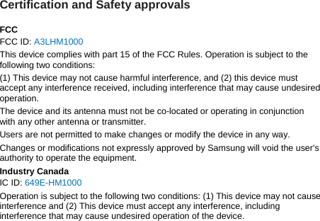 Certification and Safety approvals  FCC FCC ID: A3LHM1000 This device complies with part 15 of the FCC Rules. Operation is subject to the following two conditions: (1) This device may not cause harmful interference, and (2) this device must accept any interference received, including interference that may cause undesired operation. The device and its antenna must not be co-located or operating in conjunction with any other antenna or transmitter. Users are not permitted to make changes or modify the device in any way. Changes or modifications not expressly approved by Samsung will void the user&apos;s authority to operate the equipment. Industry Canada IC ID: 649E-HM1000 Operation is subject to the following two conditions: (1) This device may not cause interference and (2) This device must accept any interference, including interference that may cause undesired operation of the device.