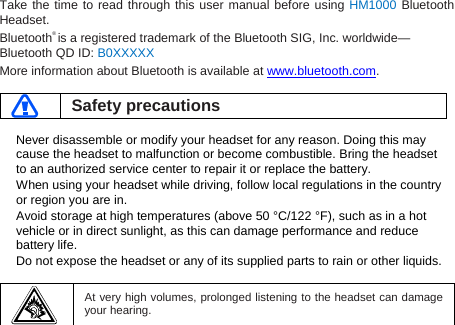 Take the time to read through this user manual before using HM1000 Bluetooth Headset. Bluetooth® is a registered trademark of the Bluetooth SIG, Inc. worldwide—Bluetooth QD ID: B0XXXXX More information about Bluetooth is available at www.bluetooth.com.   Safety precautions  Never disassemble or modify your headset for any reason. Doing this may cause the headset to malfunction or become combustible. Bring the headset to an authorized service center to repair it or replace the battery. When using your headset while driving, follow local regulations in the country or region you are in. Avoid storage at high temperatures (above 50 °C/122 °F), such as in a hot vehicle or in direct sunlight, as this can damage performance and reduce battery life. Do not expose the headset or any of its supplied parts to rain or other liquids.     At very high volumes, prolonged listening to the headset can damage your hearing.  