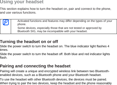 Using your headset This section explains how to turn the headset on, pair and connect to the phone, and use various functions.     Activated functions and features may differ depending on the types of your phone. Some devices, especially those that are not tested or approved by Bluetooth SIG, may be incompatible with your headset.  Turning the headset on or off Slide the power switch to turn the headset on. The blue indicator light flashes 4 times. Slide the power switch to turn the headset off. Both blue and red indicator lights flash.  Pairing and connecting the headset Pairing will create a unique and encrypted wireless link between two Bluetooth-enabled devices, such as a Bluetooth phone and your Bluetooth headset.   To use the headset with other Bluetooth devices, the devices must be paired. When trying to pair the two devices, keep the headset and the phone reasonably 