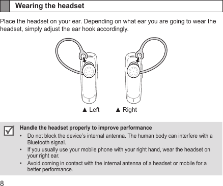 8Wearing the headsetPlace the headset on your ear. Depending on what ear you are going to wear the headset, simply adjust the ear hook accordingly.Handle the headset properly to improve performanceDo not block the device’s internal antenna. The human body can interfere with a • Bluetooth signal. If you usually use your mobile phone with your right hand, wear the headset on • your right ear.Avoid coming in contact with the internal antenna of a headset or mobile for a • better performance.▲ Left ▲ Right
