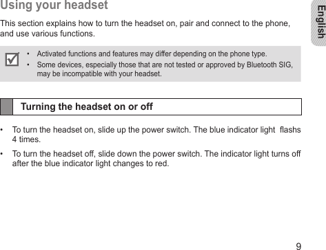 English9Using your headsetThis section explains how to turn the headset on, pair and connect to the phone, and use various functions.Activated functions and features may differ depending on the phone type.• Some devices, especially those that are not tested or approved by Bluetooth SIG, • may be incompatible with your headset.Turning the headset on or offTo turn the headset on, slide up the power switch. The blue indicator light  ashs • 4 times.To turn the headset off, slide down the power switch. The indicator light turns off • after the blue indicator light changes to red.