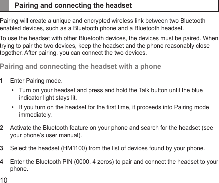 10Pairing and connecting the headsetPairing will create a unique and encrypted wireless link between two Bluetooth enabled devices, such as a Bluetooth phone and a Bluetooth headset.To use the headset with other Bluetooth devices, the devices must be paired. When trying to pair the two devices, keep the headset and the phone reasonably close together. After pairing, you can connect the two devices.Pairing and connecting the headset with a phone1  Enter Pairing mode.Turn on your headset and press and hold the Talk button until the blue • indicator light stays lit.If you turn on the headset for the rst time, it proceeds into Pairing mode • immediately.2  Activate the Bluetooth feature on your phone and search for the headset (see your phone’s user manual).3  Select the headset (HM1100) from the list of devices found by your phone.4  Enter the Bluetooth PIN (0000, 4 zeros) to pair and connect the headset to your phone.