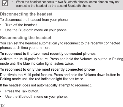 12When the headset connects to two Bluetooth phones, some phones may not • connect to the headset as the second Bluetooth phone.Disconnecting the headsetTo disconnect the headset from your phone,Turn off the headset.• Use the Bluetooth menu on your phone.• Reconnecting the headsetYou can set the headset automatically to reconnect to the recently connected phones each time you turn it on. To reconnect to the two most recently connected phonesActivate the Multi-point feature. Press and hold the Volume up button in Pairing mode until the blue indicator light ashes twice.To reconnect to only the most recently connected phoneDeactivate the Multi-point feature. Press and hold the Volume down button in Pairing mode until the red indicator light ashes twice.If the headset does not automatically attempt to reconnect,Press the Talk button.• Use the Bluetooth menu on your phone.• 