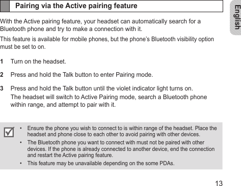 English13Pairing via the Active pairing featureWith the Active pairing feature, your headset can automatically search for a Bluetooth phone and try to make a connection with it. This feature is available for mobile phones, but the phone’s Bluetooth visibility option must be set to on.1  Turn on the headset. 2  Press and hold the Talk button to enter Pairing mode. 3  Press and hold the Talk button until the violet indicator light turns on.The headset will switch to Active Pairing mode, search a Bluetooth phone within range, and attempt to pair with it.Ensure the phone you wish to connect to is within range of the headset. Place the • headset and phone close to each other to avoid pairing with other devices.The Bluetooth phone you want to connect with must not be paired with other • devices. If the phone is already connected to another device, end the connection and restart the Active pairing feature.This feature may be unavailable depending on the some PDAs.• 