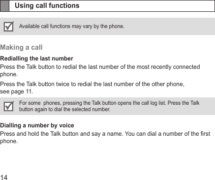 14Using call functionsAvailable call functions may vary by the phone.Making a callRedialling the last numberPress the Talk button to redial the last number of the most recently connected phone. Press the Talk button twice to redial the last number of the other phone,  see page 11.For some  phones, pressing the Talk button opens the call log list. Press the Talk button again to dial the selected number. Dialling a number by voicePress and hold the Talk button and say a name. You can dial a number of the rst phone.
