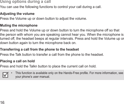 16Using options during a callYou can use the following functions to control your call during a call.Adjusting the volumePress the Volume up or down button to adjust the volume.Muting the microphonePress and hold the Volume up or down button to turn the microphone off so that the person with whom you are speaking cannot hear you. When the microphone is turned off, the headset beeps at regular intervals. Press and hold the Volume up or down button again to turn the microphone back on.Transferring a call from the phone to the headsetPress the Talk button to transfer a call from the phone to the headset.Placing a call on holdPress and hold the Talkn button to place the current call on hold. This function is available only on the Hands-Free prole. For more information, see • your phone’s user manual.