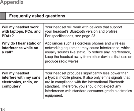 18AppendixFrequently asked questionsWill my headset work with laptops, PCs, and PDAs?Your headset will work with devices that support your headset&apos;s Bluetooth version and proles. For specications, see page 23.Why do I hear static or interference while on a call?Appliances such as cordless phones and wireless networking equipment may cause interference, which usually sounds like static. To reduce any interference, keep the headset away from other devices that use or produce radio waves.Will my headset interfere with my car&apos;s electronics, radio, or computer?Your headset produces signicantly less power than a typical mobile phone. It also only emits signals that are in compliance with the international Bluetooth standard. Therefore, you should not expect any interference with standard consumer-grade electronics equipment.