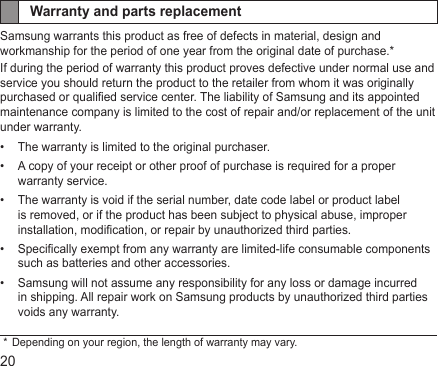 20Warranty and parts replacementSamsung warrants this product as free of defects in material, design and workmanship for the period of one year from the original date of purchase.*If during the period of warranty this product proves defective under normal use and service you should return the product to the retailer from whom it was originally purchased or qualied service center. The liability of Samsung and its appointed maintenance company is limited to the cost of repair and/or replacement of the unit under warranty.The warranty is limited to the original purchaser.• A copy of your receipt or other proof of purchase is required for a proper • warranty service.The warranty is void if the serial number, date code label or product label • is removed, or if the product has been subject to physical abuse, improper installation, modication, or repair by unauthorized third parties.Specically exempt from any warranty are limited-life consumable components • such as batteries and other accessories.Samsung will not assume any responsibility for any loss or damage incurred • in shipping. All repair work on Samsung products by unauthorized third parties voids any warranty. *  Depending on your region, the length of warranty may vary.