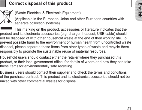 English21Correct disposal of this product(Waste Electrical &amp; Electronic Equipment)(Applicable in the European Union and other European countries with separate collection systems)This marking on the product, accessories or literature indicates that the product and its electronic accessories (e.g. charger, headset, USB cable) should not be disposed of with other household waste at the end of their working life. To prevent possible harm to the environment or human health from uncontrolled waste disposal, please separate these items from other types of waste and recycle them responsibly to promote the sustainable reuse of material resources.Household users should contact either the retailer where they purchased this product, or their local government ofce, for details of where and how they can take these items for environmentally safe recycling.Business users should contact their supplier and check the terms and conditions of the purchase contract. This product and its electronic accessories should not be mixed with other commercial wastes for disposal.