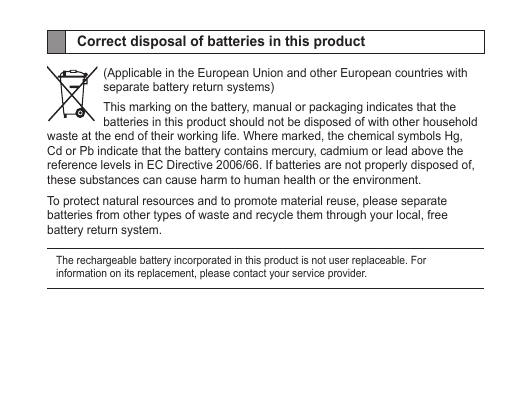 Correct disposal of batteries in this product(Applicable in the European Union and other European countries with separate battery return systems)This marking on the battery, manual or packaging indicates that the batteries in this product should not be disposed of with other household waste at the end of their working life. Where marked, the chemical symbols Hg, Cd or Pb indicate that the battery contains mercury, cadmium or lead above the reference levels in EC Directive 2006/66. If batteries are not properly disposed of, these substances can cause harm to human health or the environment. To protect natural resources and to promote material reuse, please separate batteries from other types of waste and recycle them through your local, free battery return system.The rechargeable battery incorporated in this product is not user replaceable. For information on its replacement, please contact your service provider.