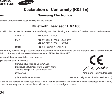 24Declaration of Conformity (R&amp;TTE)We,  Samsung Electronicsdeclare under our sole responsibility that the productBluetooth Headset : HM1100to which this declaration relates, is in conformity with the following standards and/or other normative documents.SAFETY   EN 60950- 1 : 2006EMC    EN 301 489- 01 V1.8.1 (04-2008) EN 301 489- 17 V2.1.1 (2009)RADIO   EN 300 328 V1.7.1 (10-2006)We hereby declare that [all essential radio test suites have been carried out and that] the above named product is in conformity to all the essential requirements of Directive 1999/5/EC.which will be made available upon request.(Representative in the EU)Samsung Electronics Euro QA Lab. Blackbushe Business Park, Saxony Way, Yateley, Hampshire, GU46 6GG, UK*  2010.04.09       Yong-Sang Park / S. Manager(place and date of issue)                    (name and signature of authorised person)*  It is not the address of Samsung Service Centre. For the address or the phone number of Samsung Service Centre, see the warranty card or contact the retailer where you purchased your product.