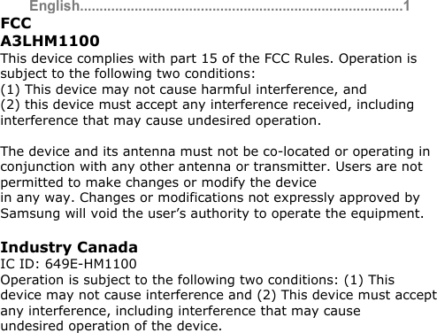 English ...................................................................................1FCC  A3LHM1100 This device complies with part 15 of the FCC Rules. Operation is subject to the following two conditions: (1) This device may not cause harmful interference, and  (2) this device must accept any interference received, including interference that may cause undesired operation.  The device and its antenna must not be co-located or operating in conjunction with any other antenna or transmitter. Users are not permitted to make changes or modify the device in any way. Changes or modifications not expressly approved by Samsung will void the user’s authority to operate the equipment.  Industry Canada IC ID: 649E-HM1100 Operation is subject to the following two conditions: (1) This  device may not cause interference and (2) This device must accept any interference, including interference that may cause  undesired operation of the device.