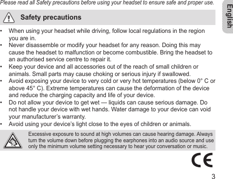 English3Please read all Safety precautions before using your headset to ensure safe and proper use.Safety precautionsWhen using your headset while driving, follow local regulations in the region • you are in.Never disassemble or modify your headset for any reason. Doing this may • cause the headset to malfunction or become combustible. Bring the headset to an authorised service centre to repair it.Keep your device and all accessories out of the reach of small children or • animals. Small parts may cause choking or serious injury if swallowed.Avoid exposing your device to very cold or very hot temperatures (below 0° C or • above 45° C). Extreme temperatures can cause the deformation of the device  and reduce the charging capacity and life of your device.Do not allow your device to get wet — liquids can cause serious damage. Do • not handle your device with wet hands. Water damage to your device can void your manufacturer’s warranty.Avoid using your device’s light close to the eyes of children or animals. •  Excessive exposure to sound at high volumes can cause hearing damage. Always turn the volume down before plugging the earphones into an audio source and use only the minimum volume setting necessary to hear your conversation or music.