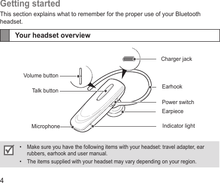 4Getting startedThis section explains what to remember for the proper use of your Bluetooth headset.Your headset overviewMake sure you have the following items with your headset: travel adapter, ear • rubbers, earhook and user manual.The items supplied with your headset may vary depending on your region.• Volume buttonTalk button EarhookPower switchIndicator lightCharger jackEarpieceMicrophone