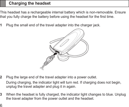 6Charging the headsetThis headset has a rechargeable internal battery which is non-removable. Ensure that you fully charge the battery before using the headset for the rst time.1  Plug the small end of the travel adapter into the charger jack. 2  Plug the large end of the travel adapter into a power outlet.During charging, the indicator light will turn red. If charging does not begin, unplug the travel adapter and plug it in again.3   When the headset is fully charged, the indicator light changes to blue. Unplug the travel adapter from the power outlet and the headset.