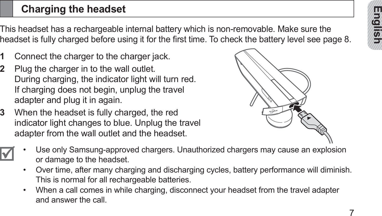 English7Charging the headsetThis headset has a rechargeable internal battery which is non-removable. Make sure the headset is fully charged before using it for the ﬁrst time. To check the battery level see page 8.Connect the charger to the charger jack.1 Plug the charger in to the wall outlet.  2 During charging, the indicator light will turn red. If charging does not begin, unplug the travel adapter and plug it in again.When the headset is fully charged, the red 3 indicator light changes to blue. Unplug the travel adapter from the wall outlet and the headset.Use only Samsung-approved chargers. Unauthorized chargers may cause an explosion • or damage to the headset. Over time, after many charging and discharging cycles, battery performance will diminish.  • This is normal for all rechargeable batteries.When a call comes in while charging, disconnect your headset from the travel adapter • and answer the call.