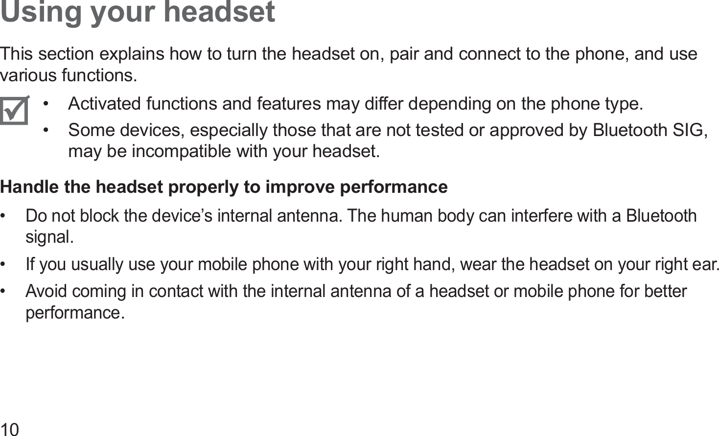 10Using your headsetThis section explains how to turn the headset on, pair and connect to the phone, and use various functions.Activated functions and features may differ depending on the phone type.• Some devices, especially those that are not tested or approved by Bluetooth SIG, • may be incompatible with your headset.Handle the headset properly to improve performanceDo not block the device’s internal antenna. The human body can interfere with a Bluetooth • signal.If you usually use your mobile phone with your right hand, wear the headset on your right ear.• Avoid coming in contact with the internal antenna of a headset or mobile phone for better • performance.