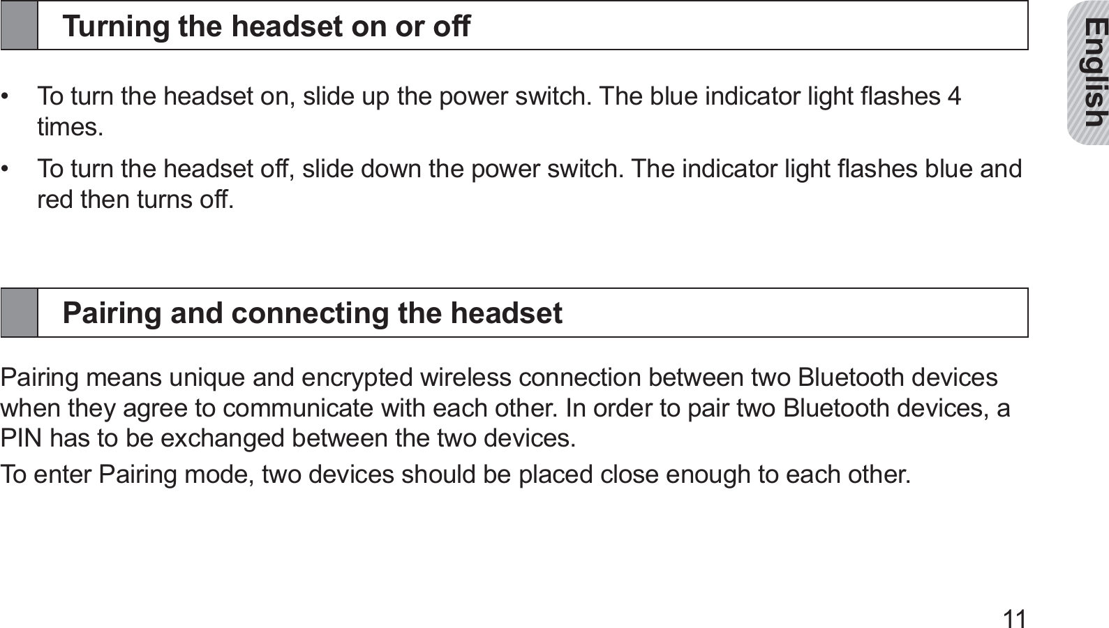 English11Turning the headset on or offTo turn the headset on, slide up the power switch. The blue indicator light ﬂashes 4 • times.To turn the headset off, slide down the power switch. The indicator light ﬂashes blue and • red then turns off.Pairing and connecting the headsetPairing means unique and encrypted wireless connection between two Bluetooth devices when they agree to communicate with each other. In order to pair two Bluetooth devices, a PIN has to be exchanged between the two devices.To enter Pairing mode, two devices should be placed close enough to each other.