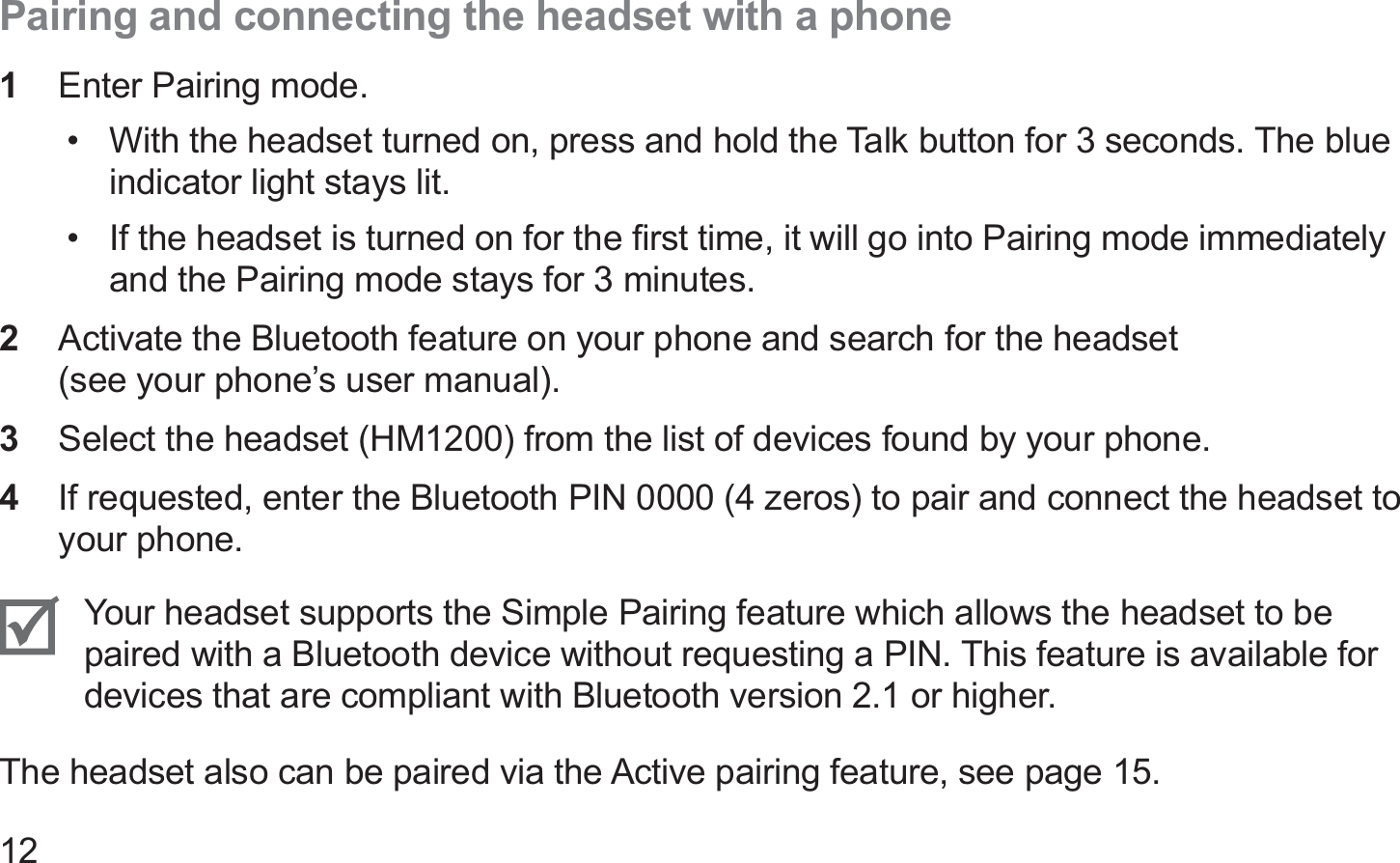12Pairing and connecting the headset with a phone1  Enter Pairing mode.With the headset turned on, press and hold the Talk button for 3 seconds. The blue • indicator light stays lit.If the headset is turned on for the ﬁrst time, it will go into Pairing mode immediately • and the Pairing mode stays for 3 minutes.Activate the Bluetooth feature on your phone and search for the headset  2 (see your phone’s user manual).Select the headset (HM1200) from the list of devices found by your phone.3 If requested, enter the Bluetooth PIN 0000 (4 zeros) to pair and connect the headset to 4 your phone.Your headset supports the Simple Pairing feature which allows the headset to be paired with a Bluetooth device without requesting a PIN. This feature is available for devices that are compliant with Bluetooth version 2.1 or higher.The headset also can be paired via the Active pairing feature, see page 15.