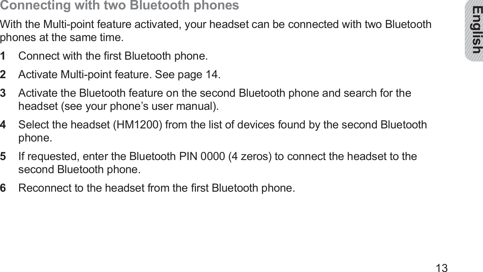 English13Connecting with two Bluetooth phonesWith the Multi-point feature activated, your headset can be connected with two Bluetooth phones at the same time.Connect with the ﬁrst Bluetooth phone.1 Activate Multi-point feature. See page 2  14.Activate the Bluetooth feature on the second Bluetooth phone and search for the 3 headset (see your phone’s user manual).Select the headset (HM1200) from the list of devices found by the second Bluetooth 4 phone.If requested, enter the Bluetooth PIN 0000 (4 zeros) to connect the headset to the 5 second Bluetooth phone.Reconnect to the headset from the ﬁrst Bluetooth phone.6 