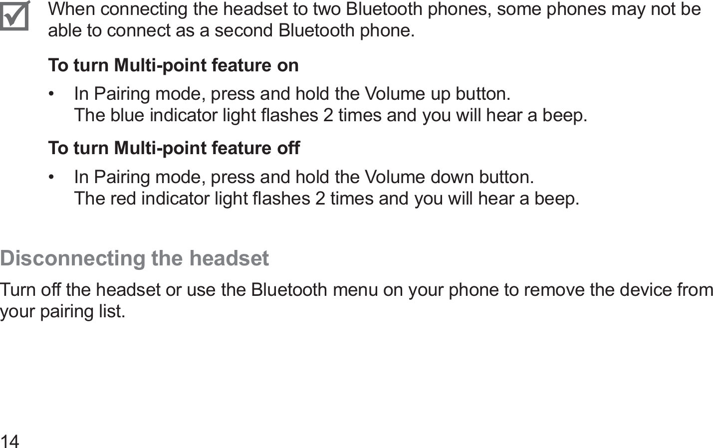 14When connecting the headset to two Bluetooth phones, some phones may not be able to connect as a second Bluetooth phone.To turn Multi-point feature onIn Pairing mode, press and hold the Volume up button.  • The blue indicator light ﬂashes 2 times and you will hear a beep.To turn Multi-point feature offIn Pairing mode, press and hold the Volume down button.  • The red indicator light ﬂashes 2 times and you will hear a beep.Disconnecting the headsetTurn off the headset or use the Bluetooth menu on your phone to remove the device from your pairing list.