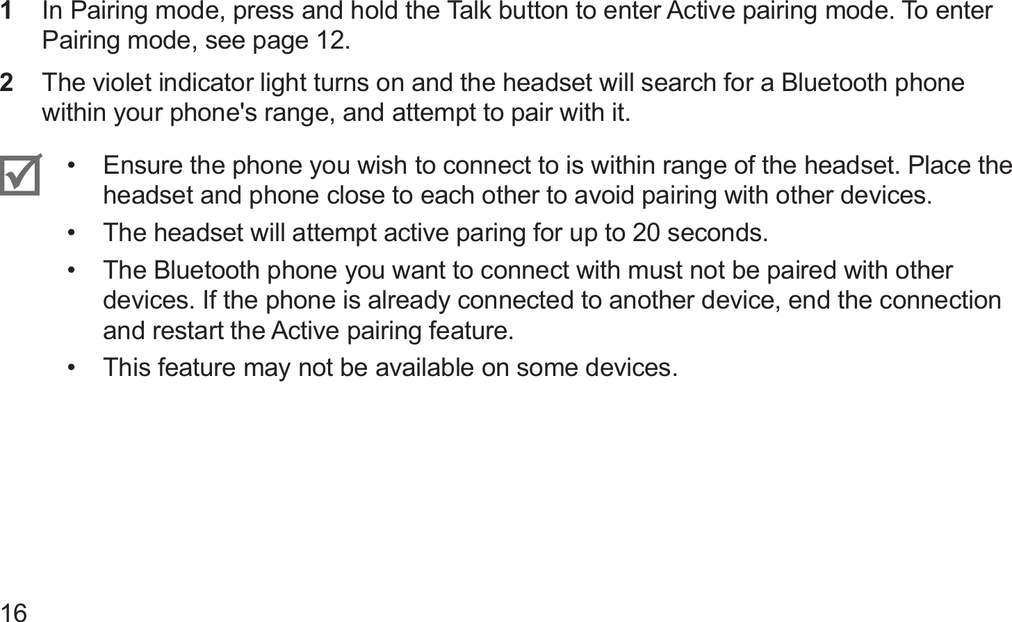 16In Pairing mode, press and hold the Talk button to enter Active pairing mode. To enter 1 Pairing mode, see page 12.The violet indicator light turns on and the headset will search for a Bluetooth phone 2 within your phone&apos;s range, and attempt to pair with it.Ensure the phone you wish to connect to is within range of the headset. Place the • headset and phone close to each other to avoid pairing with other devices.The headset will attempt active paring for up to 20 seconds.• The Bluetooth phone you want to connect with must not be paired with other • devices. If the phone is already connected to another device, end the connection and restart the Active pairing feature.This feature may not be available on some devices.• 
