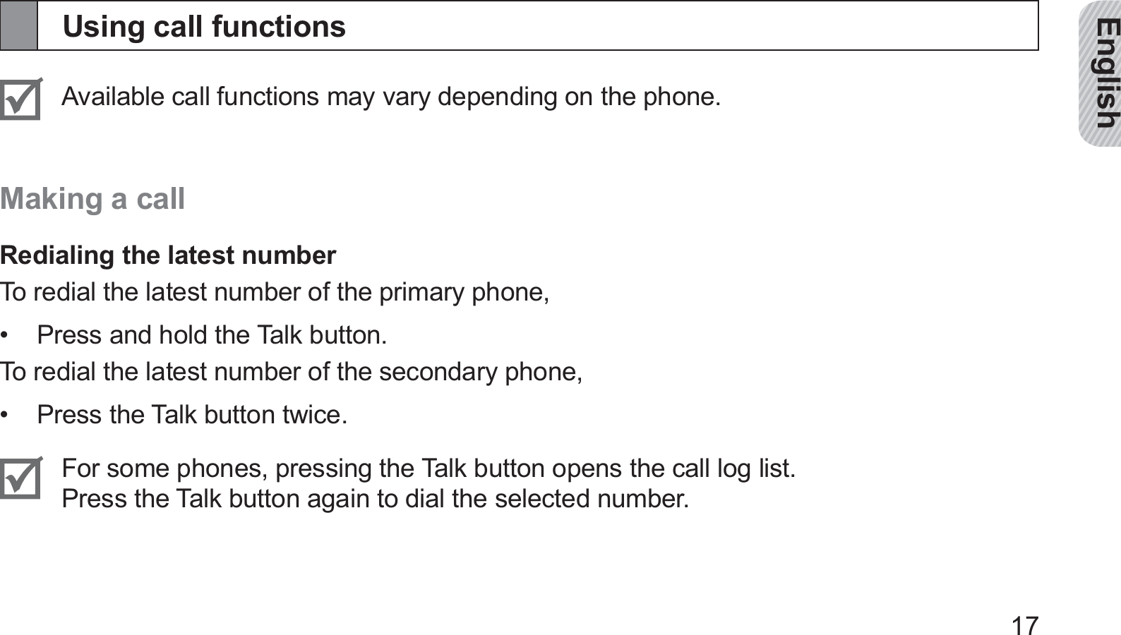 English17Using call functionsAvailable call functions may vary depending on the phone.Making a callRedialing the latest numberTo redial the latest number of the primary phone,Press and hold the Talk button.• To redial the latest number of the secondary phone,Press the Talk button twice.• For some phones, pressing the Talk button opens the call log list.  Press the Talk button again to dial the selected number.