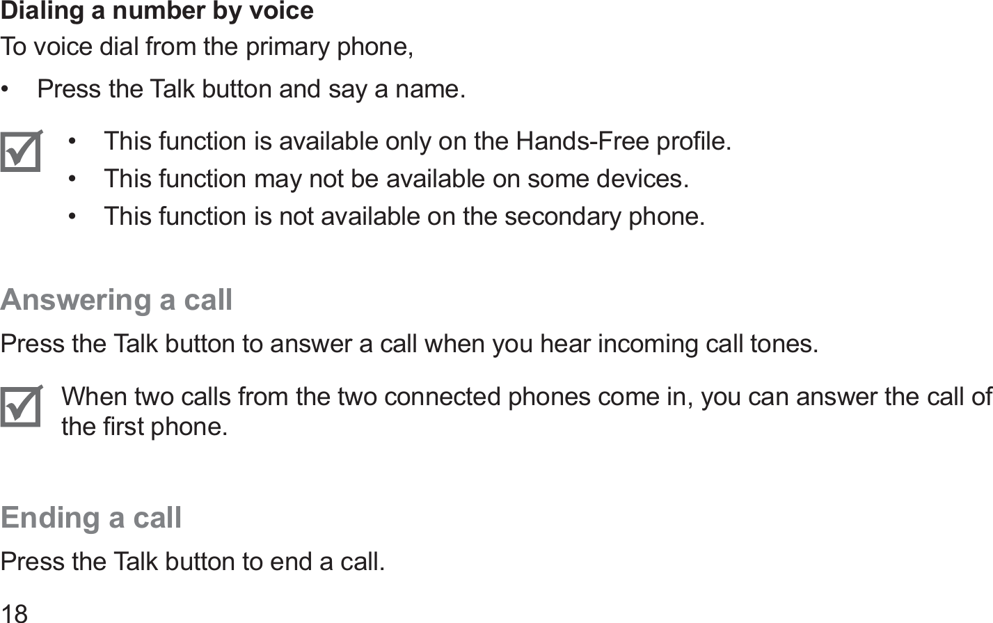 18Dialing a number by voiceTo voice dial from the primary phone,Press the Talk button and say a name.• This function is available only on the Hands-Free proﬁle.• This function may not be available on some devices.• This function is not available on the secondary phone.• Answering a callPress the Talk button to answer a call when you hear incoming call tones.When two calls from the two connected phones come in, you can answer the call of the ﬁrst phone.Ending a callPress the Talk button to end a call.