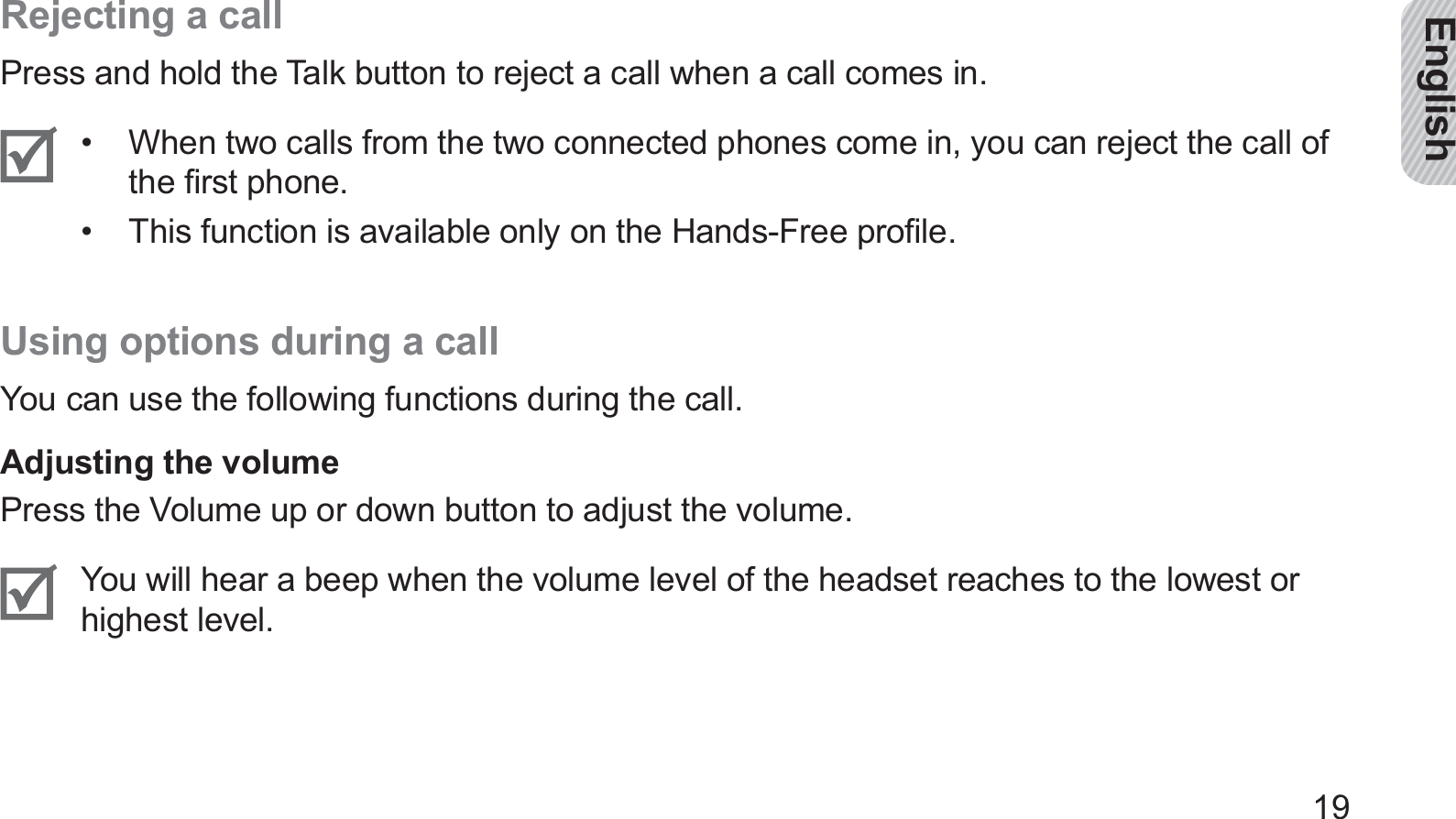 English19Rejecting a callPress and hold the Talk button to reject a call when a call comes in.When two calls from the two connected phones come in, you can reject the call of • the ﬁrst phone.This function is available only on the Hands-Free proﬁle.• Using options during a callYou can use the following functions during the call.Adjusting the volumePress the Volume up or down button to adjust the volume.You will hear a beep when the volume level of the headset reaches to the lowest or highest level.