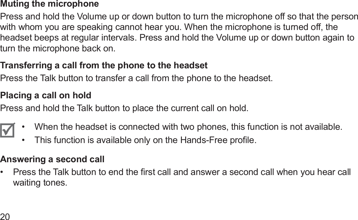 20Muting the microphonePress and hold the Volume up or down button to turn the microphone off so that the person with whom you are speaking cannot hear you. When the microphone is turned off, the headset beeps at regular intervals. Press and hold the Volume up or down button again to turn the microphone back on.Transferring a call from the phone to the headsetPress the Talk button to transfer a call from the phone to the headset.Placing a call on holdPress and hold the Talk button to place the current call on hold. When the headset is connected with two phones, this function is not available.• This function is available only on the Hands-Free proﬁle.• Answering a second callPress the Talk button to end the ﬁrst call and answer a second call when you hear call • waiting tones.