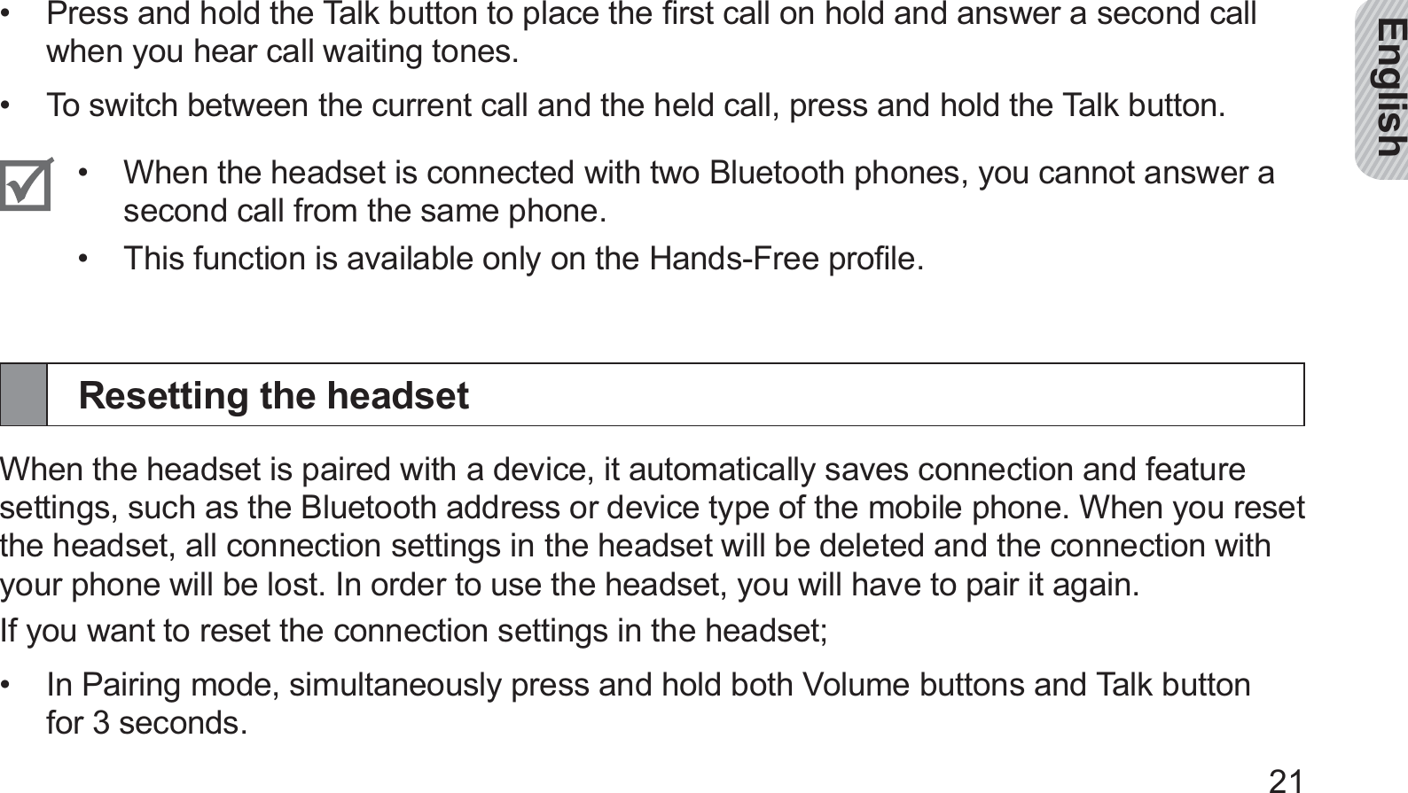 English21Press and hold the Talk button to place the ﬁrst call on hold and answer a second call • when you hear call waiting tones.To switch between the current call and the held call, press and hold the Talk button.• When the headset is connected with two Bluetooth phones, you cannot answer a • second call from the same phone. This function is available only on the Hands-Free proﬁle.• Resetting the headsetWhen the headset is paired with a device, it automatically saves connection and feature settings, such as the Bluetooth address or device type of the mobile phone. When you reset the headset, all connection settings in the headset will be deleted and the connection with your phone will be lost. In order to use the headset, you will have to pair it again.If you want to reset the connection settings in the headset;In Pairing mode, simultaneously press and hold both Volume buttons and Talk button • for 3 seconds.
