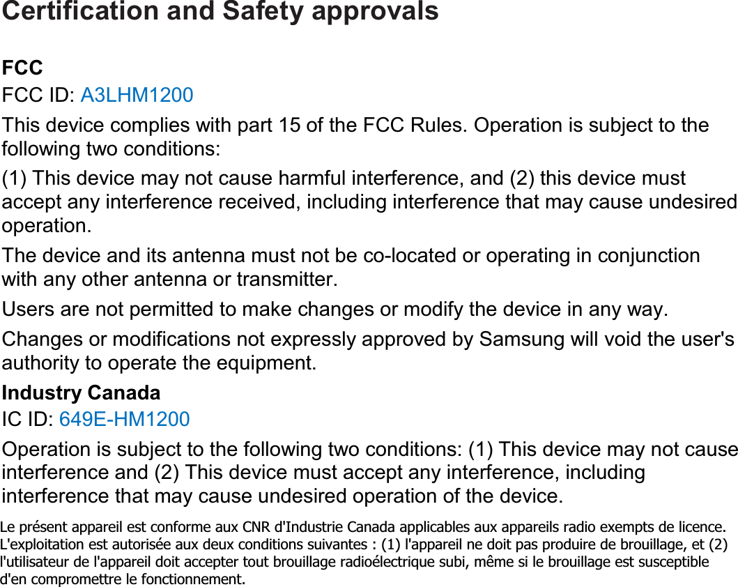Certification and Safety approvals FCCFCC ID: A3LHM1200This device complies with part 15 of the FCC Rules. Operation is subject to the following two conditions: (1) This device may not cause harmful interference, and (2) this device must accept any interference received, including interference that may cause undesired operation. The device and its antenna must not be co-located or operating in conjunction with any other antenna or transmitter. Users are not permitted to make changes or modify the device in any way. Changes or modifications not expressly approved by Samsung will void the user&apos;s authority to operate the equipment. Industry CanadaIC ID: 649E-HM1200Operation is subject to the following two conditions: (1) This device may not cause interference and (2) This device must accept any interference, including interference that may cause undesired operation of the device.Le présent appareil est conforme aux CNR d&apos;Industrie Canada applicables aux appareils radio exempts de licence. L&apos;exploitation est autorisée aux deux conditions suivantes : (1) l&apos;appareil ne doit pas produire de brouillage, et (2) l&apos;utilisateur de l&apos;appareil doit accepter tout brouillage radioélectrique subi, même si le brouillage est susceptible d&apos;en compromettre le fonctionnement. 