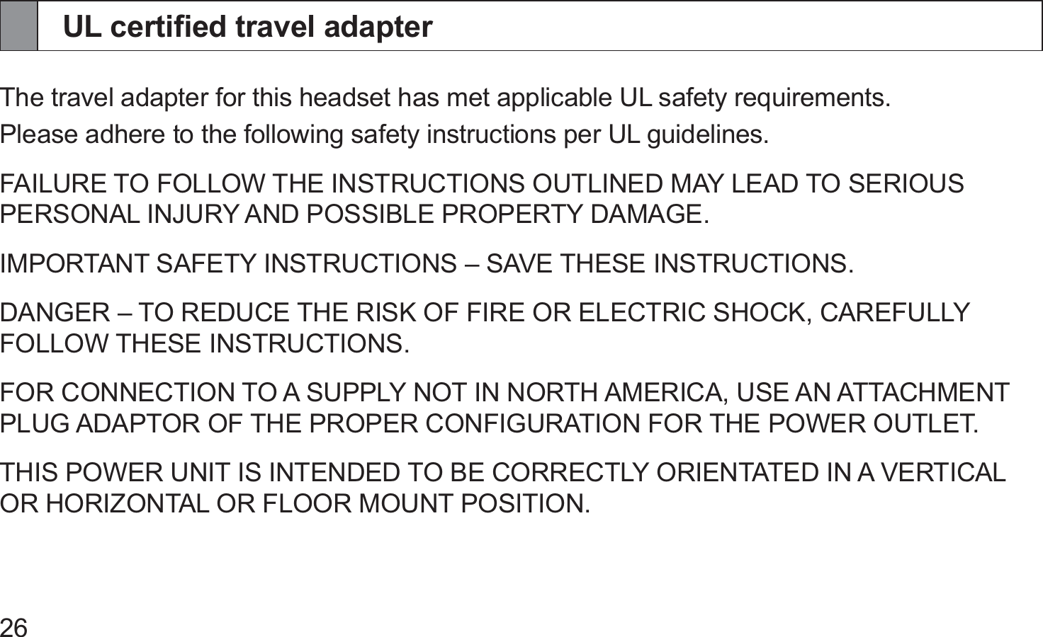 26UL certiﬁed travel adapterThe travel adapter for this headset has met applicable UL safety requirements.Please adhere to the following safety instructions per UL guidelines.FAILURE TO FOLLOW THE INSTRUCTIONS OUTLINED MAY LEAD TO SERIOUS PERSONAL INJURY AND POSSIBLE PROPERTY DAMAGE.IMPORTANT SAFETY INSTRUCTIONS – SAVE THESE INSTRUCTIONS.DANGER – TO REDUCE THE RISK OF FIRE OR ELECTRIC SHOCK, CAREFULLY FOLLOW THESE INSTRUCTIONS. FOR CONNECTION TO A SUPPLY NOT IN NORTH AMERICA, USE AN ATTACHMENT PLUG ADAPTOR OF THE PROPER CONFIGURATION FOR THE POWER OUTLET.THIS POWER UNIT IS INTENDED TO BE CORRECTLY ORIENTATED IN A VERTICAL OR HORIZONTAL OR FLOOR MOUNT POSITION.