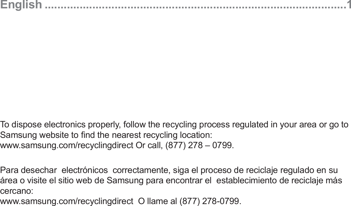 English ...............................................................................................1To dispose electronics properly, follow the recycling process regulated in your area or go to Samsung website to ﬁnd the nearest recycling location: www.samsung.com/recyclingdirect Or call, (877) 278 – 0799.Para desechar  electrónicos  correctamente, siga el proceso de reciclaje regulado en su área o visite el sitio web de Samsung para encontrar el  establecimiento de reciclaje más cercano: www.samsung.com/recyclingdirect  O llame al (877) 278-0799.