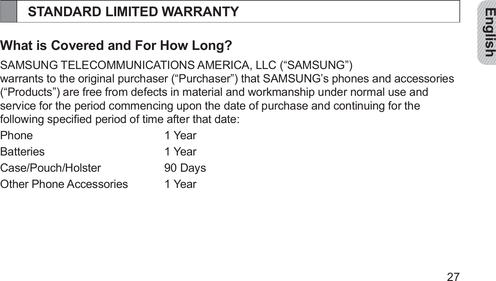 English27STANDARD LIMITED WARRANTYWhat is Covered and For How Long?SAMSUNG TELECOMMUNICATIONS AMERICA, LLC (“SAMSUNG”) warrants to the original purchaser (“Purchaser”) that SAMSUNG’s phones and accessories (“Products”) are free from defects in material and workmanship under normal use and service for the period commencing upon the date of purchase and continuing for the following speciﬁed period of time after that date:Phone 1 YearBatteries 1 YearCase/Pouch/Holster 90 DaysOther Phone Accessories  1 Year