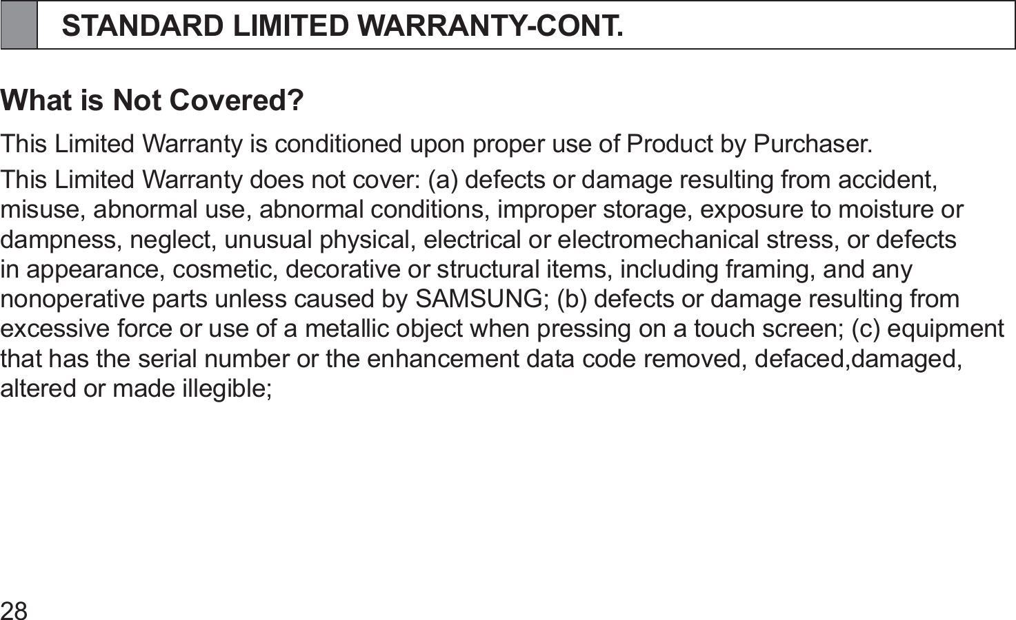 28STANDARD LIMITED WARRANTY-CONT.What is Not Covered?This Limited Warranty is conditioned upon proper use of Product by Purchaser.This Limited Warranty does not cover: (a) defects or damage resulting from accident, misuse, abnormal use, abnormal conditions, improper storage, exposure to moisture or dampness, neglect, unusual physical, electrical or electromechanical stress, or defects in appearance, cosmetic, decorative or structural items, including framing, and any nonoperative parts unless caused by SAMSUNG; (b) defects or damage resulting from excessive force or use of a metallic object when pressing on a touch screen; (c) equipment that has the serial number or the enhancement data code removed, defaced,damaged, altered or made illegible;