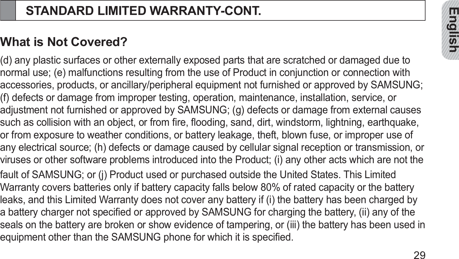 English29STANDARD LIMITED WARRANTY-CONT.What is Not Covered?(d) any plastic surfaces or other externally exposed parts that are scratched or damaged due to normal use; (e) malfunctions resulting from the use of Product in conjunction or connection with accessories, products, or ancillary/peripheral equipment not furnished or approved by SAMSUNG; (f) defects or damage from improper testing, operation, maintenance, installation, service, or adjustment not furnished or approved by SAMSUNG; (g) defects or damage from external causes such as collision with an object, or from ﬁre, ﬂooding, sand, dirt, windstorm, lightning, earthquake, or from exposure to weather conditions, or battery leakage, theft, blown fuse, or improper use of any electrical source; (h) defects or damage caused by cellular signal reception or transmission, or viruses or other software problems introduced into the Product; (i) any other acts which are not thefault of SAMSUNG; or (j) Product used or purchased outside the United States. This Limited Warranty covers batteries only if battery capacity falls below 80% of rated capacity or the battery leaks, and this Limited Warranty does not cover any battery if (i) the battery has been charged by a battery charger not speciﬁed or approved by SAMSUNG for charging the battery, (ii) any of the seals on the battery are broken or show evidence of tampering, or (iii) the battery has been used in equipment other than the SAMSUNG phone for which it is speciﬁed.