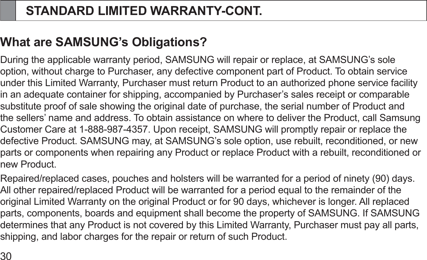 30STANDARD LIMITED WARRANTY-CONT.What are SAMSUNG’s Obligations?During the applicable warranty period, SAMSUNG will repair or replace, at SAMSUNG’s sole option, without charge to Purchaser, any defective component part of Product. To obtain service under this Limited Warranty, Purchaser must return Product to an authorized phone service facility in an adequate container for shipping, accompanied by Purchaser’s sales receipt or comparable substitute proof of sale showing the original date of purchase, the serial number of Product and the sellers’ name and address. To obtain assistance on where to deliver the Product, call Samsung Customer Care at 1-888-987-4357. Upon receipt, SAMSUNG will promptly repair or replace the defective Product. SAMSUNG may, at SAMSUNG’s sole option, use rebuilt, reconditioned, or new parts or components when repairing any Product or replace Product with a rebuilt, reconditioned or new Product.Repaired/replaced cases, pouches and holsters will be warranted for a period of ninety (90) days. All other repaired/replaced Product will be warranted for a period equal to the remainder of the original Limited Warranty on the original Product or for 90 days, whichever is longer. All replaced parts, components, boards and equipment shall become the property of SAMSUNG. If SAMSUNG determines that any Product is not covered by this Limited Warranty, Purchaser must pay all parts, shipping, and labor charges for the repair or return of such Product.