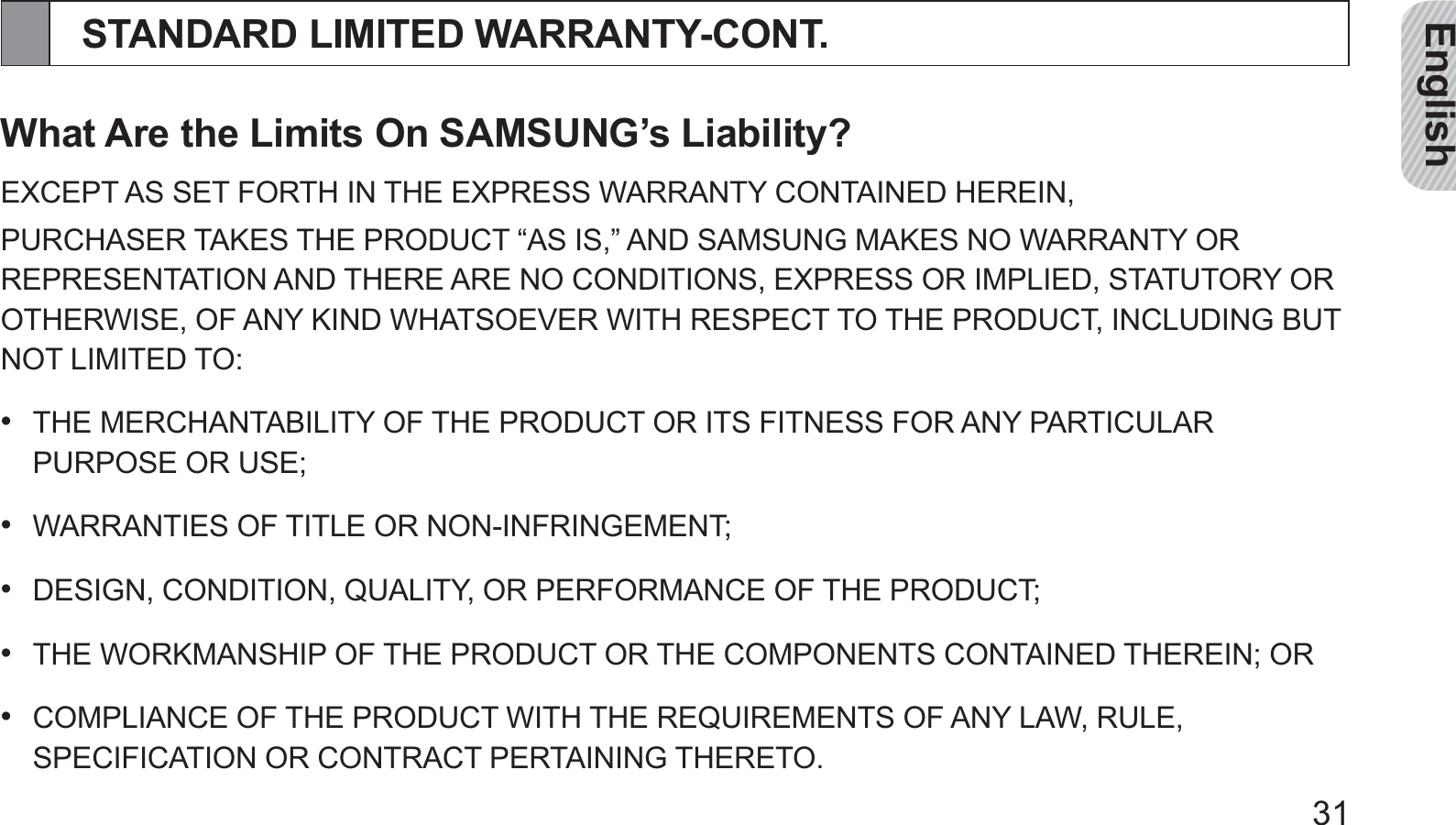 English31STANDARD LIMITED WARRANTY-CONT.What Are the Limits On SAMSUNG’s Liability?EXCEPT AS SET FORTH IN THE EXPRESS WARRANTY CONTAINED HEREIN,PURCHASER TAKES THE PRODUCT “AS IS,” AND SAMSUNG MAKES NO WARRANTY OR REPRESENTATION AND THERE ARE NO CONDITIONS, EXPRESS OR IMPLIED, STATUTORY OR OTHERWISE, OF ANY KIND WHATSOEVER WITH RESPECT TO THE PRODUCT, INCLUDING BUT NOT LIMITED TO:THE MERCHANTABILITY OF THE PRODUCT OR ITS FITNESS FOR ANY PARTICULAR • PURPOSE OR USE;  WARRANTIES OF TITLE OR NON-INFRINGEMENT;• DESIGN, CONDITION, QUALITY, OR PERFORMANCE OF THE PRODUCT;• THE WORKMANSHIP OF THE PRODUCT OR THE COMPONENTS CONTAINED THEREIN; OR• COMPLIANCE OF THE PRODUCT WITH THE REQUIREMENTS OF ANY LAW, RULE, • SPECIFICATION OR CONTRACT PERTAINING THERETO.