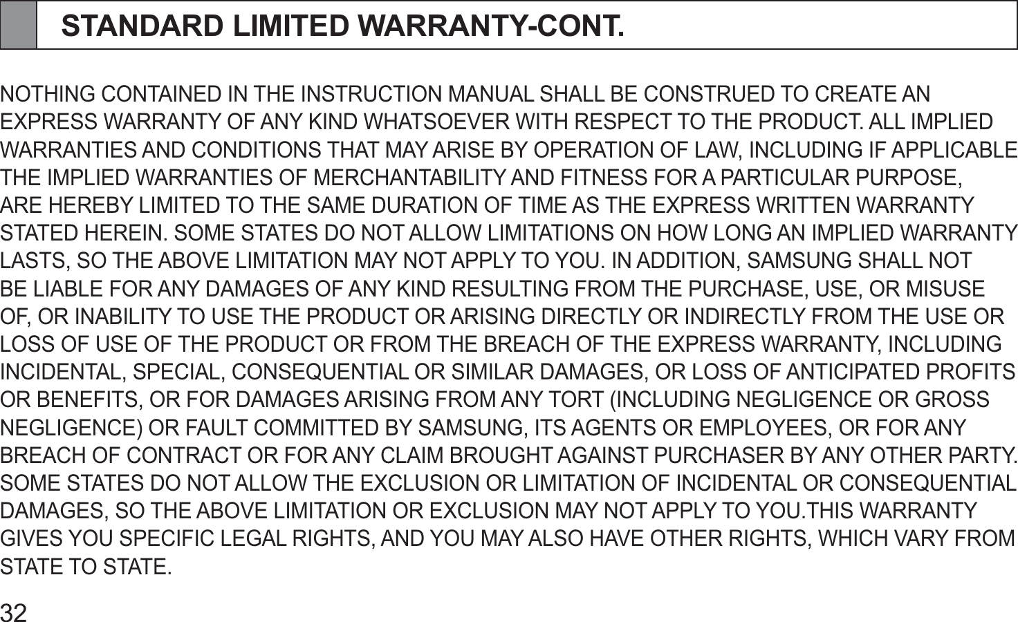 32STANDARD LIMITED WARRANTY-CONT.NOTHING CONTAINED IN THE INSTRUCTION MANUAL SHALL BE CONSTRUED TO CREATE AN EXPRESS WARRANTY OF ANY KIND WHATSOEVER WITH RESPECT TO THE PRODUCT. ALL IMPLIED WARRANTIES AND CONDITIONS THAT MAY ARISE BY OPERATION OF LAW, INCLUDING IF APPLICABLE THE IMPLIED WARRANTIES OF MERCHANTABILITY AND FITNESS FOR A PARTICULAR PURPOSE, ARE HEREBY LIMITED TO THE SAME DURATION OF TIME AS THE EXPRESS WRITTEN WARRANTY STATED HEREIN. SOME STATES DO NOT ALLOW LIMITATIONS ON HOW LONG AN IMPLIED WARRANTY LASTS, SO THE ABOVE LIMITATION MAY NOT APPLY TO YOU. IN ADDITION, SAMSUNG SHALL NOT BE LIABLE FOR ANY DAMAGES OF ANY KIND RESULTING FROM THE PURCHASE, USE, OR MISUSE OF, OR INABILITY TO USE THE PRODUCT OR ARISING DIRECTLY OR INDIRECTLY FROM THE USE OR LOSS OF USE OF THE PRODUCT OR FROM THE BREACH OF THE EXPRESS WARRANTY, INCLUDING INCIDENTAL, SPECIAL, CONSEQUENTIAL OR SIMILAR DAMAGES, OR LOSS OF ANTICIPATED PROFITS OR BENEFITS, OR FOR DAMAGES ARISING FROM ANY TORT (INCLUDING NEGLIGENCE OR GROSS NEGLIGENCE) OR FAULT COMMITTED BY SAMSUNG, ITS AGENTS OR EMPLOYEES, OR FOR ANY BREACH OF CONTRACT OR FOR ANY CLAIM BROUGHT AGAINST PURCHASER BY ANY OTHER PARTY. SOME STATES DO NOT ALLOW THE EXCLUSION OR LIMITATION OF INCIDENTAL OR CONSEQUENTIAL DAMAGES, SO THE ABOVE LIMITATION OR EXCLUSION MAY NOT APPLY TO YOU.THIS WARRANTY GIVES YOU SPECIFIC LEGAL RIGHTS, AND YOU MAY ALSO HAVE OTHER RIGHTS, WHICH VARY FROM STATE TO STATE.