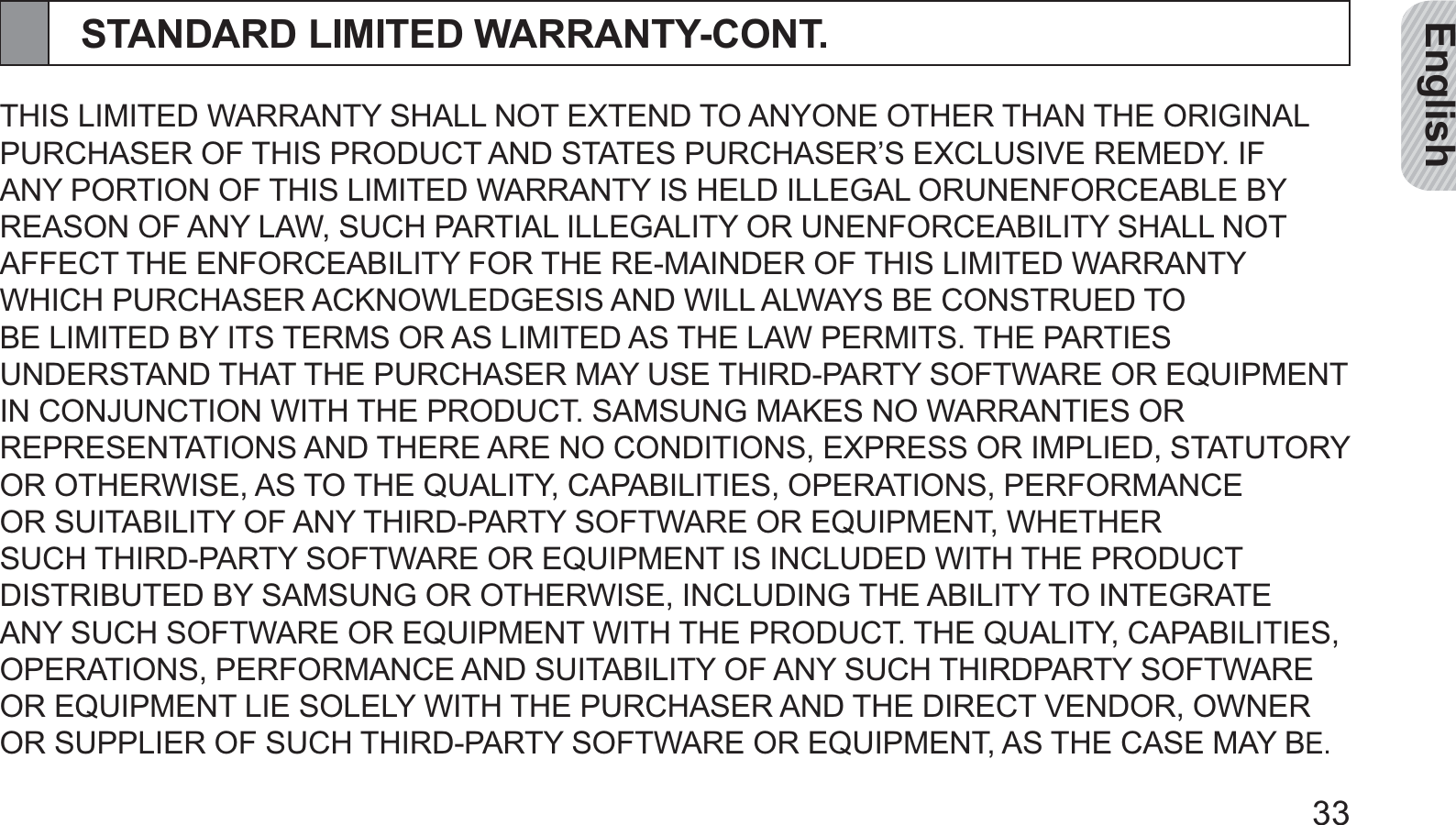 English33STANDARD LIMITED WARRANTY-CONT.THIS LIMITED WARRANTY SHALL NOT EXTEND TO ANYONE OTHER THAN THE ORIGINAL PURCHASER OF THIS PRODUCT AND STATES PURCHASER’S EXCLUSIVE REMEDY. IF ANY PORTION OF THIS LIMITED WARRANTY IS HELD ILLEGAL ORUNENFORCEABLE BY REASON OF ANY LAW, SUCH PARTIAL ILLEGALITY OR UNENFORCEABILITY SHALL NOT AFFECT THE ENFORCEABILITY FOR THE RE-MAINDER OF THIS LIMITED WARRANTY WHICH PURCHASER ACKNOWLEDGESIS AND WILL ALWAYS BE CONSTRUED TO BE LIMITED BY ITS TERMS OR AS LIMITED AS THE LAW PERMITS. THE PARTIES UNDERSTAND THAT THE PURCHASER MAY USE THIRD-PARTY SOFTWARE OR EQUIPMENT IN CONJUNCTION WITH THE PRODUCT. SAMSUNG MAKES NO WARRANTIES OR REPRESENTATIONS AND THERE ARE NO CONDITIONS, EXPRESS OR IMPLIED, STATUTORY OR OTHERWISE, AS TO THE QUALITY, CAPABILITIES, OPERATIONS, PERFORMANCE OR SUITABILITY OF ANY THIRD-PARTY SOFTWARE OR EQUIPMENT, WHETHER SUCH THIRD-PARTY SOFTWARE OR EQUIPMENT IS INCLUDED WITH THE PRODUCT DISTRIBUTED BY SAMSUNG OR OTHERWISE, INCLUDING THE ABILITY TO INTEGRATE ANY SUCH SOFTWARE OR EQUIPMENT WITH THE PRODUCT. THE QUALITY, CAPABILITIES, OPERATIONS, PERFORMANCE AND SUITABILITY OF ANY SUCH THIRDPARTY SOFTWARE OR EQUIPMENT LIE SOLELY WITH THE PURCHASER AND THE DIRECT VENDOR, OWNER OR SUPPLIER OF SUCH THIRD-PARTY SOFTWARE OR EQUIPMENT, AS THE CASE MAY BE.