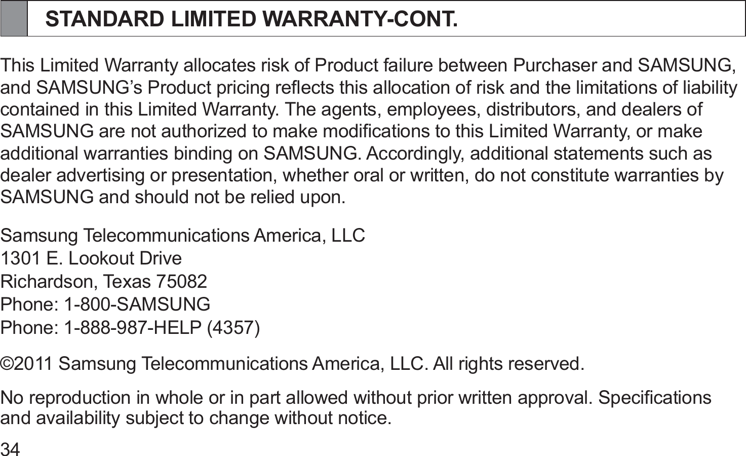 34STANDARD LIMITED WARRANTY-CONT.This Limited Warranty allocates risk of Product failure between Purchaser and SAMSUNG, and SAMSUNG’s Product pricing reﬂects this allocation of risk and the limitations of liability contained in this Limited Warranty. The agents, employees, distributors, and dealers of SAMSUNG are not authorized to make modiﬁcations to this Limited Warranty, or make additional warranties binding on SAMSUNG. Accordingly, additional statements such as dealer advertising or presentation, whether oral or written, do not constitute warranties by SAMSUNG and should not be relied upon.Samsung Telecommunications America, LLC1301 E. Lookout DriveRichardson, Texas 75082Phone: 1-800-SAMSUNGPhone: 1-888-987-HELP (4357)©2011 Samsung Telecommunications America, LLC. All rights reserved.No reproduction in whole or in part allowed without prior written approval. Speciﬁcations and availability subject to change without notice.