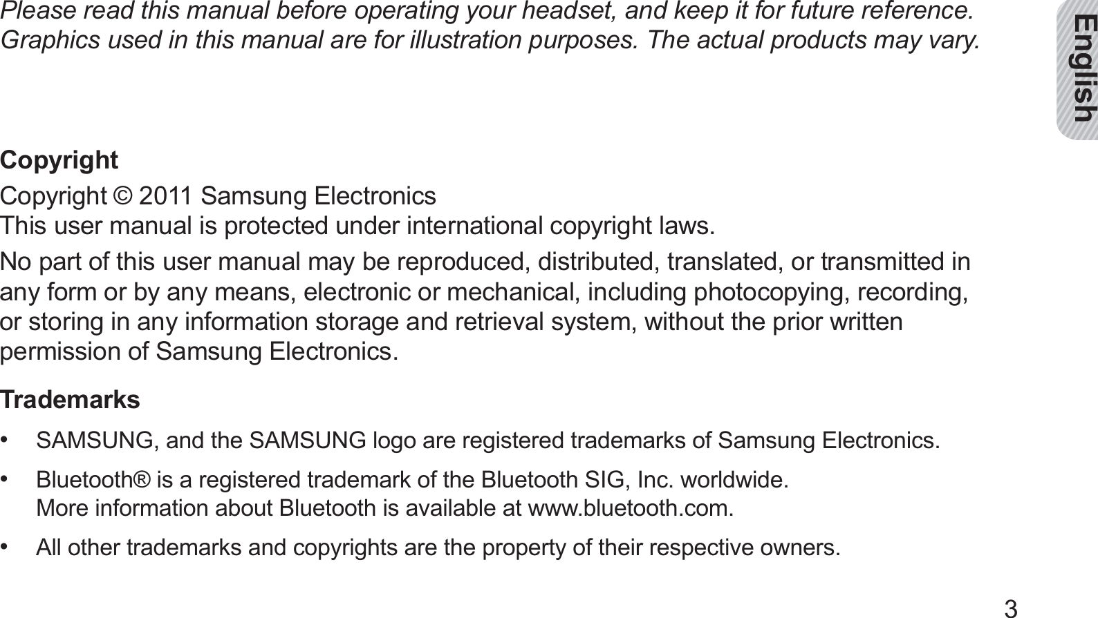 English3Please read this manual before operating your headset, and keep it for future reference. Graphics used in this manual are for illustration purposes. The actual products may vary.CopyrightCopyright © 2011 Samsung Electronics This user manual is protected under international copyright laws.No part of this user manual may be reproduced, distributed, translated, or transmitted in any form or by any means, electronic or mechanical, including photocopying, recording,  or storing in any information storage and retrieval system, without the prior written permission of Samsung Electronics.TrademarksSAMSUNG, and the SAMSUNG logo are registered trademarks of Samsung Electronics.• Bluetooth® is a registered trademark of the Bluetooth SIG, Inc. worldwide.  • More information about Bluetooth is available at www.bluetooth.com.All other trademarks and copyrights are the property of their respective owners. • 