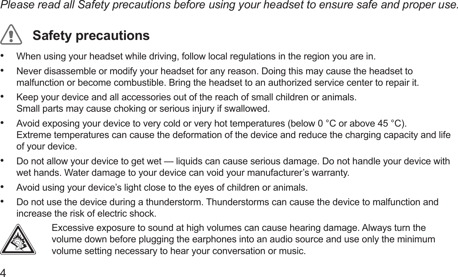 4Please read all Safety precautions before using your headset to ensure safe and proper use.Safety precautionsWhen using your headset while driving, follow local regulations in the region you are in.• Never disassemble or modify your headset for any reason. Doing this may cause the headset to • malfunction or become combustible. Bring the headset to an authorized service center to repair it.Keep your device and all accessories out of the reach of small children or animals.  • Small parts may cause choking or serious injury if swallowed.Avoid exposing your device to very cold or very hot temperatures (below 0 °C or above 45 °C).  • Extreme temperatures can cause the deformation of the device and reduce the charging capacity and life of your device.Do not allow your device to get wet — liquids can cause serious damage. Do not handle your device with • wet hands. Water damage to your device can void your manufacturer’s warranty.Avoid using your device’s light close to the eyes of children or animals.• Do not use the device during a thunderstorm. Thunderstorms can cause the device to malfunction and • increase the risk of electric shock. Excessive exposure to sound at high volumes can cause hearing damage. Always turn the volume down before plugging the earphones into an audio source and use only the minimum volume setting necessary to hear your conversation or music.