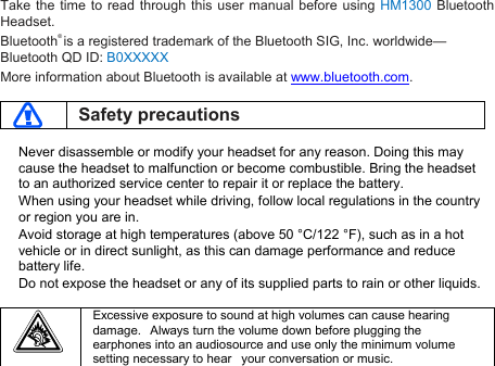 Take the time to read through this user manual before using HM1300 BluetoothHeadset.Bluetooth®is a registered trademark of the Bluetooth SIG, Inc. worldwide—Bluetooth QD ID: B0XXXXXMore information about Bluetooth is available at www.bluetooth.com.Safety precautionsNever disassemble or modify your headset for any reason. Doing this maycause the headset to malfunction or become combustible. Bring the headsetto an authorized service center to repair it or replace the battery.When using your headset while driving, follow local regulations in the countryor region you are in.Avoid storage at high temperatures (above 50 °C/122 °F), such as in a hotvehicle or in direct sunlight, as this can damage performance and reducebattery life.Do not expose the headset or any of its supplied parts to rain or other liquids.Excessive exposure to sound at high volumes can cause hearingdamage. Always turn the volume down before plugging theearphones into an audiosource and use only the minimum volumesetting necessary to hear your conversation or music.