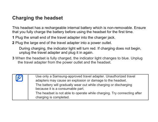Charging the headsetThis headset has a rechargeable internal battery which is non-removable. Ensurethat you fully charge the battery before using the headset for the first time.1Plug the small end of the travel adapter into the charger jack.2Plug the large end of the travel adapter into a power outlet.During charging, the indicator light will turn red. If charging does not begin,unplug the travel adapter and plug it in again.3When the headset is fully charged, the indicator light changes to blue. Unplugthe travel adapter from the power outlet and the headset.Use only a Samsung-approved travel adapter. Unauthorized traveladapters may cause an explosion or damage to the headset.The battery will gradually wear out while charging or dischargingbecause it is a consumable part.The headset is not able to operate while charging. Try connecting aftercharging is completed.