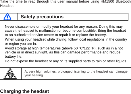 Take the time to read through this user manual before using HM1500 Bluetooth Headset.   Safety precautions  Never disassemble or modify your headset for any reason. Doing this may cause the headset to malfunction or become combustible. Bring the headset to an authorized service center to repair it or replace the battery. When using your headset while driving, follow local regulations in the country or region you are in. Avoid storage at high temperatures (above 50 °C/122 °F), such as in a hot vehicle or in direct sunlight, as this can damage performance and reduce battery life. Do not expose the headset or any of its supplied parts to rain or other liquids.     At very high volumes, prolonged listening to the headset can damage your hearing.   Charging the headset  